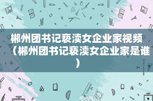 郴州团书记亵渎女企业家视频（郴州团书记亵渎女企业家是谁）