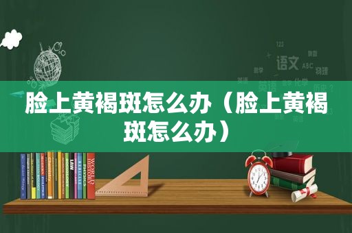 脸上黄褐斑怎么办（脸上黄褐斑怎么办）