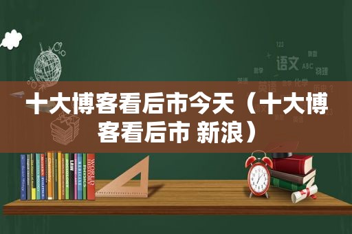 十大博客看后市今天（十大博客看后市 新浪）