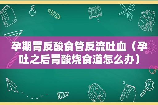 孕期胃反酸食管反流吐血（孕吐之后胃酸烧食道怎么办）