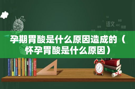 孕期胃酸是什么原因造成的（怀孕胃酸是什么原因）