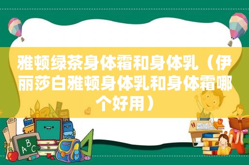 雅顿绿茶身体霜和身体乳（伊丽莎白雅顿身体乳和身体霜哪个好用）