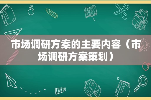 市场调研方案的主要内容（市场调研方案策划）