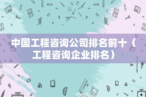 中国工程咨询公司排名前十（工程咨询企业排名）