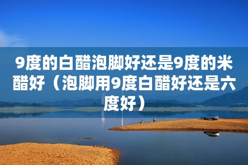 9度的白醋泡脚好还是9度的米醋好（泡脚用9度白醋好还是六度好）