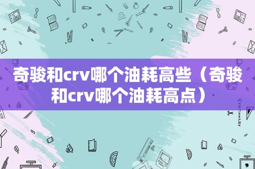 奇骏和crv哪个油耗高些（奇骏和crv哪个油耗高点）