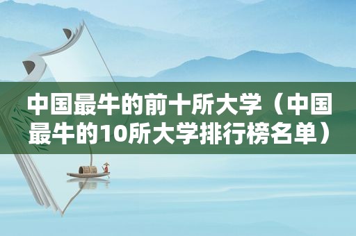 中国最牛的前十所大学（中国最牛的10所大学排行榜名单）