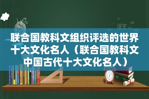 联合国教科文组织评选的世界十大文化名人（联合国教科文中国古代十大文化名人）