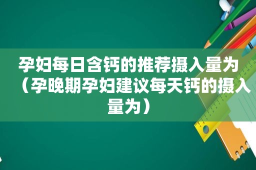 孕妇每日含钙的推荐摄入量为（孕晚期孕妇建议每天钙的摄入量为）