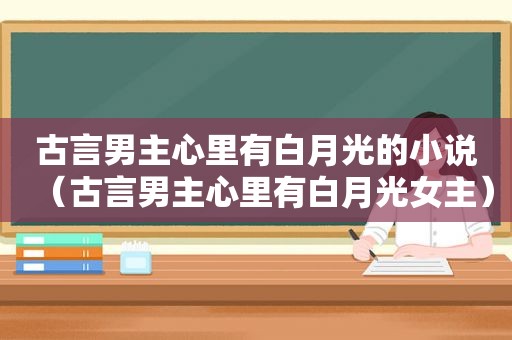 古言男主心里有白月光的小说（古言男主心里有白月光女主）