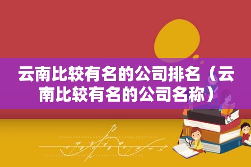 云南比较有名的公司排名（云南比较有名的公司名称）