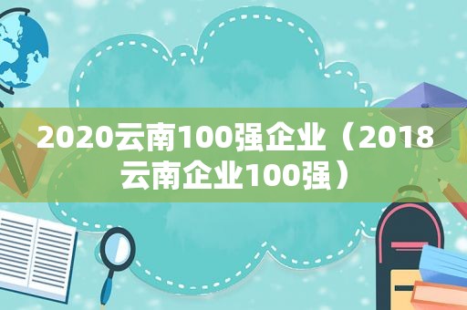 2020云南100强企业（2018云南企业100强）