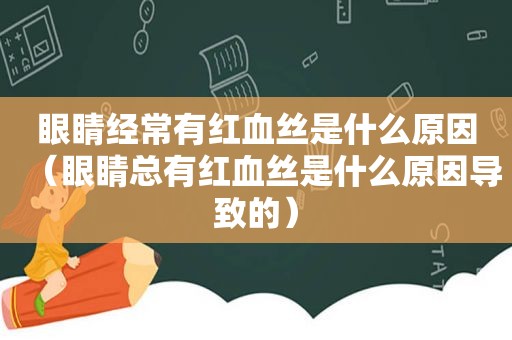 眼睛经常有红血丝是什么原因（眼睛总有红血丝是什么原因导致的）