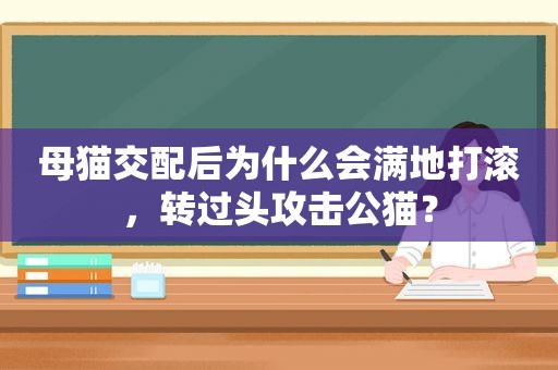 母猫交配后为什么会满地打滚，转过头攻击公猫？