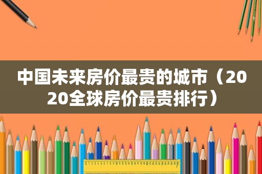 中国未来房价最贵的城市（2020全球房价最贵排行）