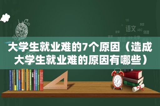 大学生就业难的7个原因（造成大学生就业难的原因有哪些）