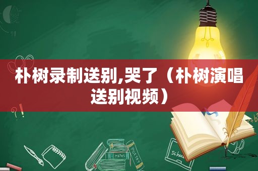 朴树录制送别,哭了（朴树演唱送别视频）