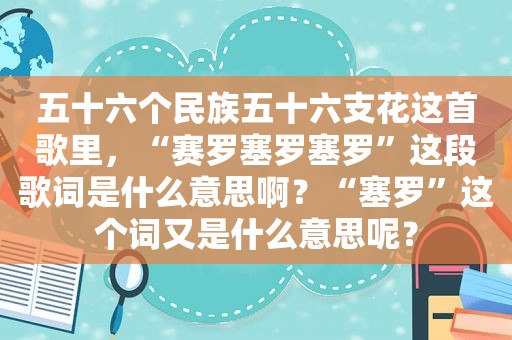 五十六个民族五十六支花这首歌里，“赛罗塞罗塞罗”这段歌词是什么意思啊？“塞罗”这个词又是什么意思呢？