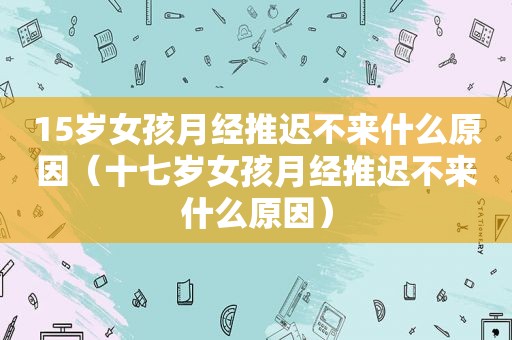 15岁女孩月经推迟不来什么原因（十七岁女孩月经推迟不来什么原因）