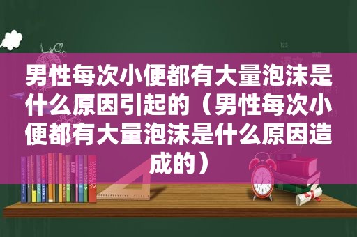 男性每次小便都有大量泡沫是什么原因引起的（男性每次小便都有大量泡沫是什么原因造成的）