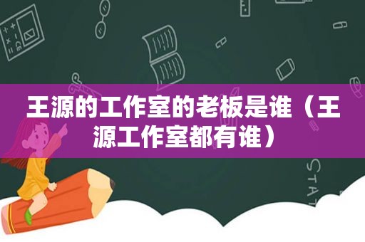 王源的工作室的老板是谁（王源工作室都有谁）