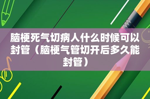 脑梗死气切病人什么时候可以封管（脑梗气管切开后多久能封管）