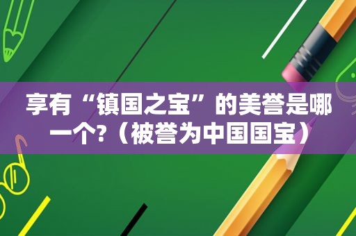 享有“镇国之宝”的美誉是哪一个?（被誉为中国国宝）