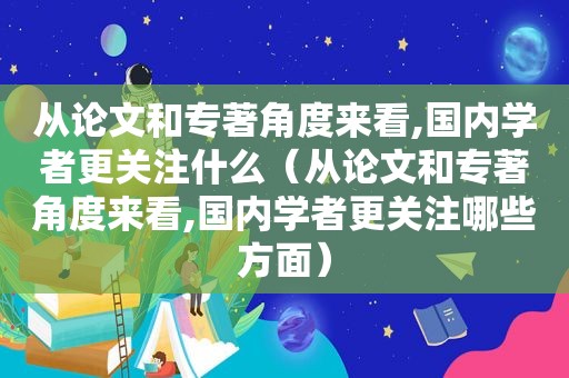 从论文和专著角度来看,国内学者更关注什么（从论文和专著角度来看,国内学者更关注哪些方面）