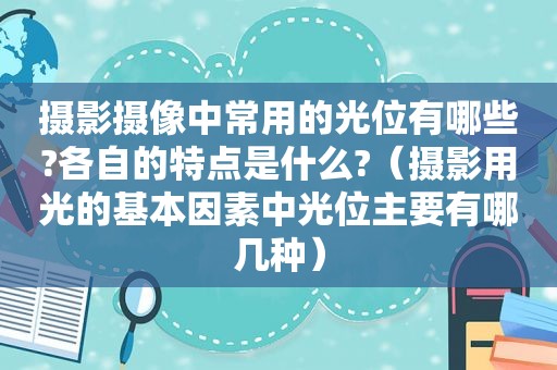 摄影摄像中常用的光位有哪些?各自的特点是什么?（摄影用光的基本因素中光位主要有哪几种）