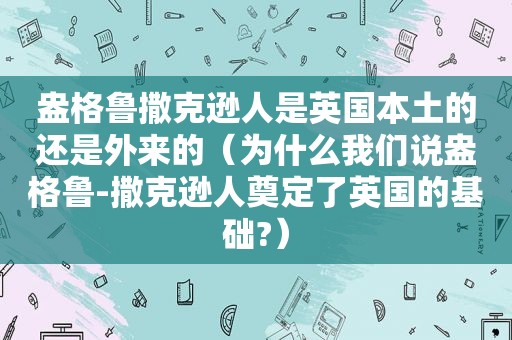 盎格鲁撒克逊人是英国本土的还是外来的（为什么我们说盎格鲁-撒克逊人奠定了英国的基础?）