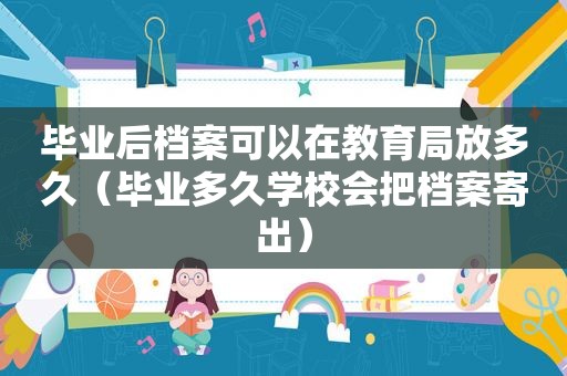 毕业后档案可以在教育局放多久（毕业多久学校会把档案寄出）