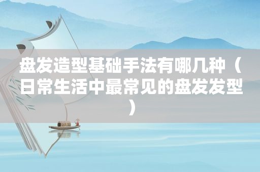 盘发造型基础手法有哪几种（日常生活中最常见的盘发发型）