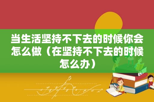 当生活坚持不下去的时候你会怎么做（在坚持不下去的时候怎么办）