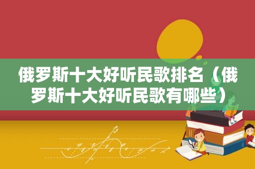 俄罗斯十大好听民歌排名（俄罗斯十大好听民歌有哪些）