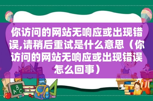 你访问的网站无响应或出现错误,请稍后重试是什么意思（你访问的网站无响应或出现错误怎么回事）