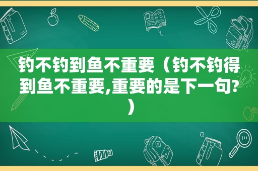 钓不钓到鱼不重要（钓不钓得到鱼不重要,重要的是下一句?）