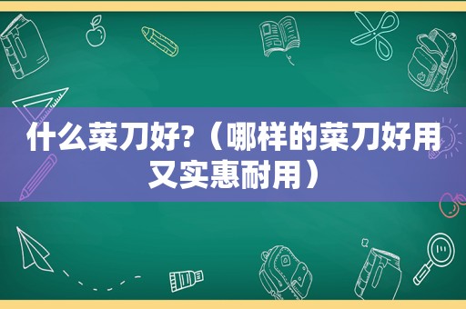 什么菜刀好?（哪样的菜刀好用又实惠耐用）