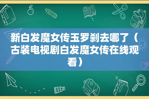 新白发魔女传玉罗刹去哪了（古装电视剧白发魔女传在线观看）