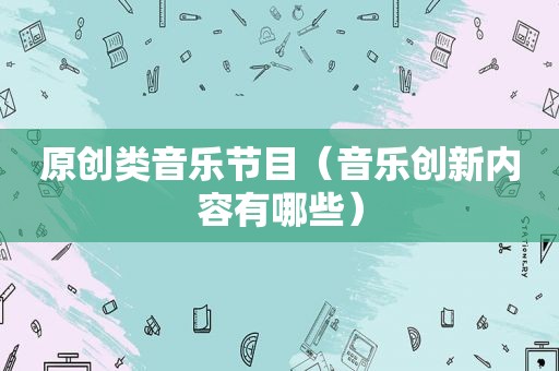 原创类音乐节目（音乐创新内容有哪些）