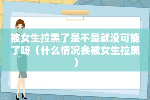 被女生拉黑了是不是就没可能了呀（什么情况会被女生拉黑）