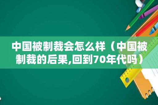 中国被制裁会怎么样（中国被制裁的后果,回到70年代吗）