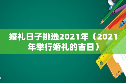 婚礼日子挑选2021年（2021年举行婚礼的吉日）