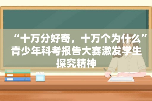 “十万分好奇，十万个为什么”青少年科考报告大赛激发学生探究精神