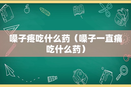 嗓子疼吃什么药（嗓子一直痛吃什么药）