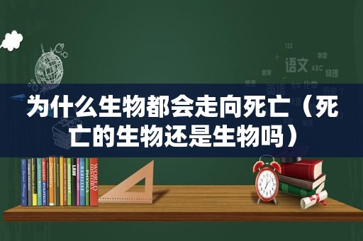 为什么生物都会走向死亡（死亡的生物还是生物吗）