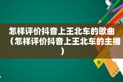 怎样评价抖音上王北车的歌曲（怎样评价抖音上王北车的主播）