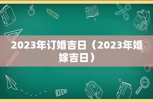 2023年订婚吉日（2023年婚嫁吉日）