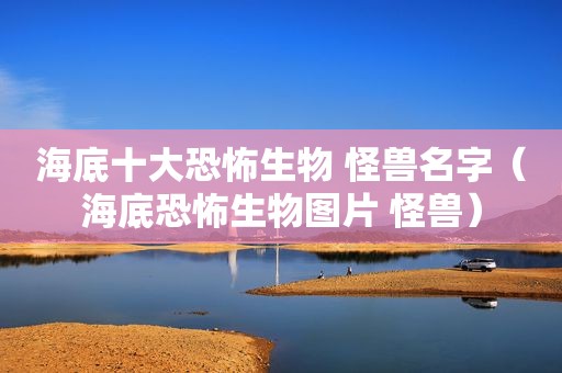 海底十大恐怖生物 怪兽名字（海底恐怖生物图片 怪兽）