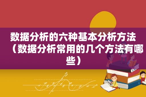 数据分析的六种基本分析方法（数据分析常用的几个方法有哪些）