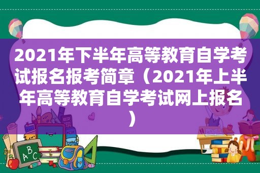 2021年下半年高等教育自学考试报名报考简章（2021年上半年高等教育自学考试网上报名）